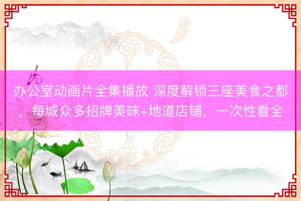 办公室动画片全集播放 深度解锁三座美食之都，每城众多招牌美味+地道店铺，一次性看全