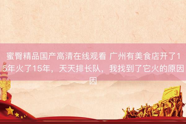 蜜臀精品国产高清在线观看 广州有美食店开了15年火了15年，天天排长队，我找到了它火的原因