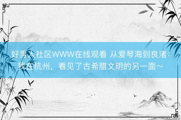 好男人社区WWW在线观看 从爱琴海到良渚：我在杭州，看见了古希腊文明的另一面～