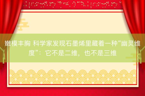 嫩模丰胸 科学家发现石墨烯里藏着一种“幽灵维度”：它不是二维，也不是三维