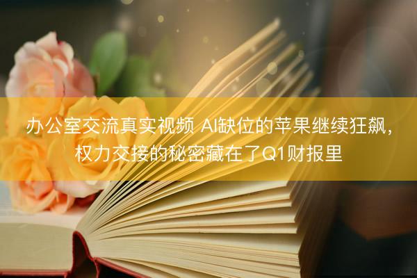 办公室交流真实视频 AI缺位的苹果继续狂飙，权力交接的秘密藏在了Q1财报里