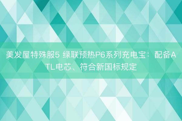 美发屋特殊服5 绿联预热P6系列充电宝：配备ATL电芯、符合新国标规定