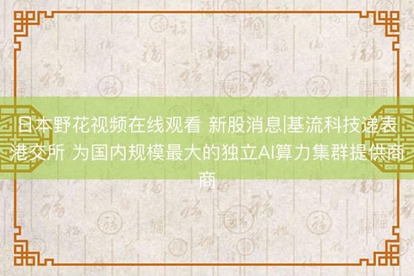 日本野花视频在线观看 新股消息|基流科技递表港交所 为国内规模最大的独立AI算力集群提供商