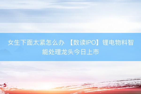 女生下面太紧怎么办 【数读IPO】锂电物料智能处理龙头今日上市