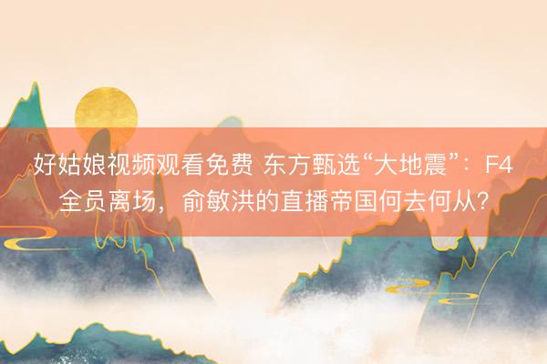 好姑娘视频观看免费 东方甄选“大地震”：F4全员离场，俞敏洪的直播帝国何去何从？