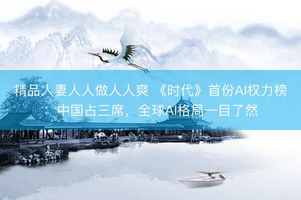 精品人妻人人做人人爽 《时代》首份AI权力榜：中国占三席，全球AI格局一目了然