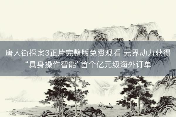 唐人街探案3正片完整版免费观看 无界动力获得“具身操作智能”首个亿元级海外订单