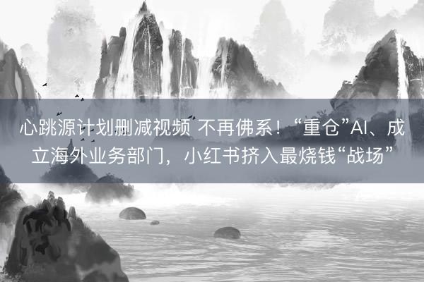 心跳源计划删减视频 不再佛系！“重仓”AI、成立海外业务部门，小红书挤入最烧钱“战场”