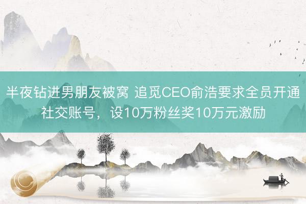 半夜钻进男朋友被窝 追觅CEO俞浩要求全员开通社交账号，设10万粉丝奖10万元激励