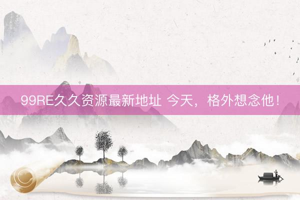 99RE久久资源最新地址 今天，格外想念他！