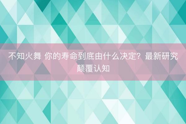 不知火舞 你的寿命到底由什么决定？最新研究颠覆认知