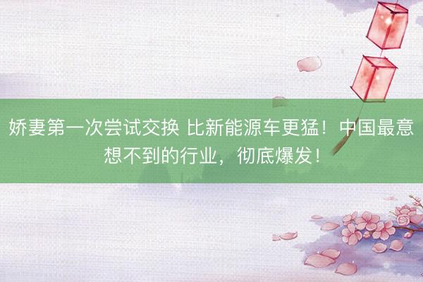 娇妻第一次尝试交换 比新能源车更猛！中国最意想不到的行业，彻底爆发！