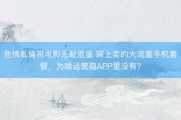 色情亂倫視电影无耻混蛋 网上卖的大流量手机套餐，为啥运营商APP里没有？