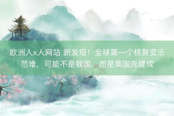欧洲人x人网站 新发现！全球第一个核聚变示范堆，可能不是我国，而是美国先建成