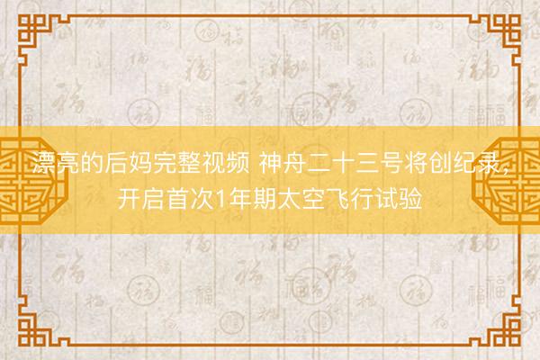 漂亮的后妈完整视频 神舟二十三号将创纪录，开启首次1年期太空飞行试验