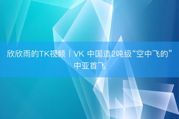欣欣雨的TK视频丨VK 中国造2吨级“空中飞的”中亚首飞