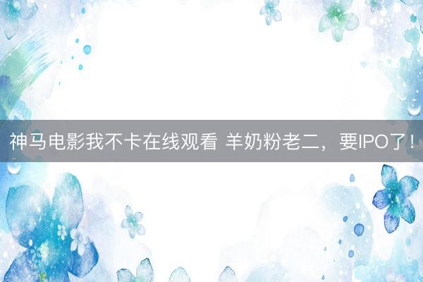 神马电影我不卡在线观看 羊奶粉老二，要IPO了！