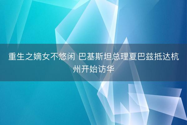 重生之嫡女不悠闲 巴基斯坦总理夏巴兹抵达杭州开始访华
