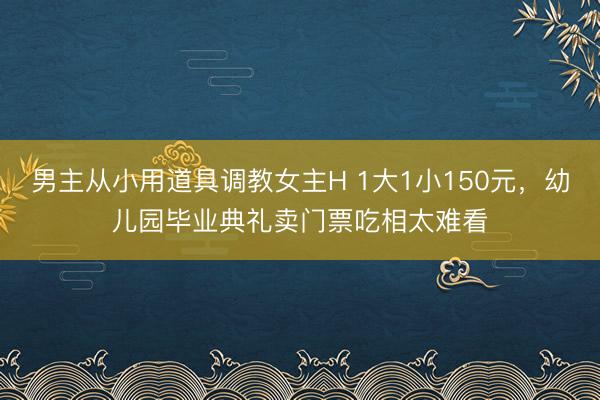 男主从小用道具调教女主H 1大1小150元，幼儿园毕业典礼卖门票吃相太难看