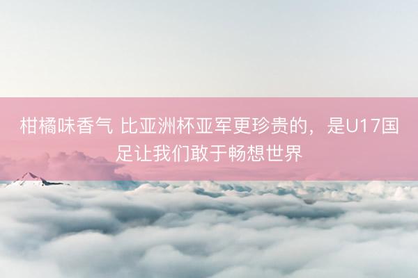 柑橘味香气 比亚洲杯亚军更珍贵的，是U17国足让我们敢于畅想世界