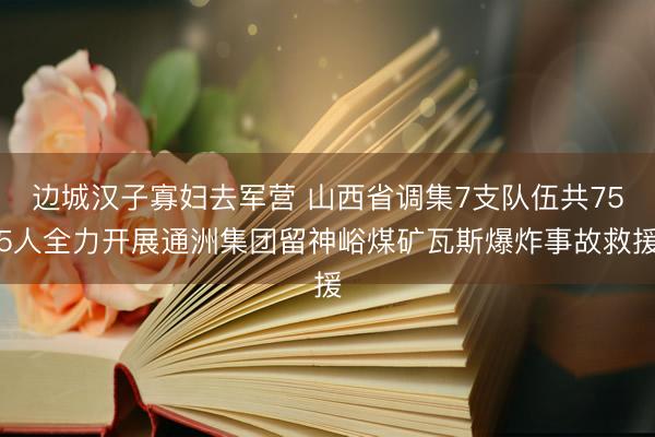边城汉子寡妇去军营 山西省调集7支队伍共755人全力开展通洲集团留神峪煤矿瓦斯爆炸事故救援