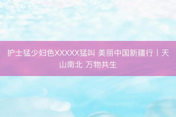 护士猛少妇色XXXXX猛叫 美丽中国新疆行丨天山南北 万物共生