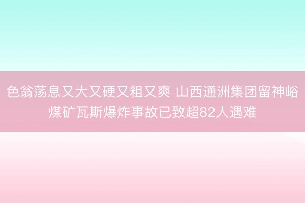 色翁荡息又大又硬又粗又爽 山西通洲集团留神峪煤矿瓦斯爆炸事故已致超82人遇难