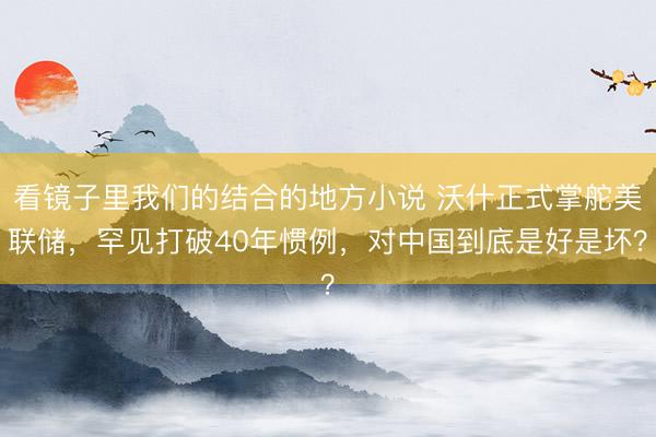 看镜子里我们的结合的地方小说 沃什正式掌舵美联储，罕见打破40年惯例，对中国到底是好是坏？
