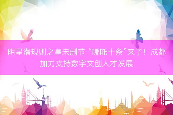 明星潜规则之皇未删节 “哪吒十条”来了！成都加力支持数字文创人才发展