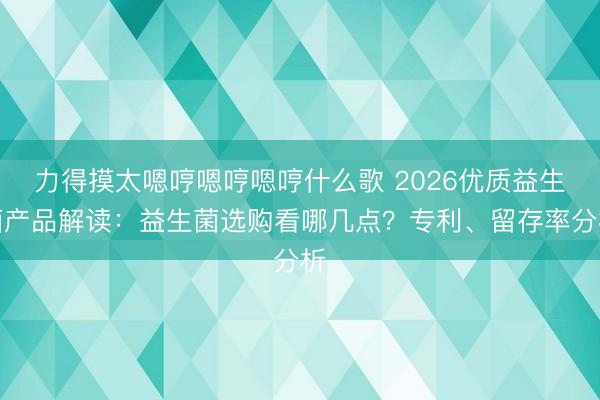 力得摸太嗯哼嗯哼嗯哼什么歌 2026优质益生菌产品解读：益生菌选购看哪几点？专利、留存率分析