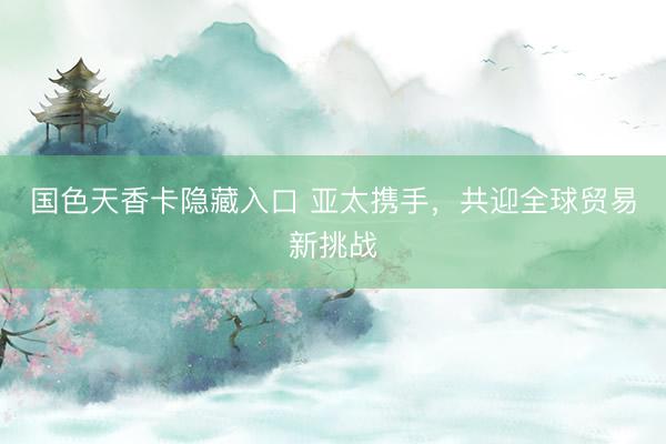 国色天香卡隐藏入口 亚太携手，共迎全球贸易新挑战