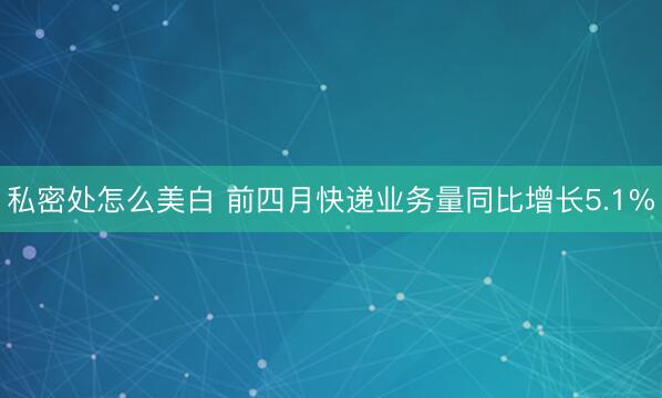 私密处怎么美白 前四月快递业务量同比增长5.1%