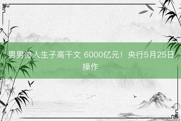男男兽人生子高干文 6000亿元！央行5月25日操作