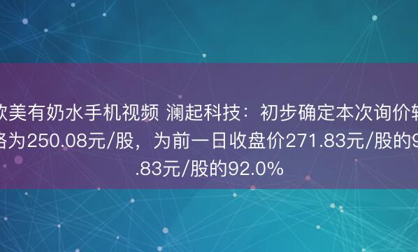 欧美有奶水手机视频 澜起科技：初步确定本次询价转让价格为250.08元/股，为前一日收盘价271.83元/股的92.0%