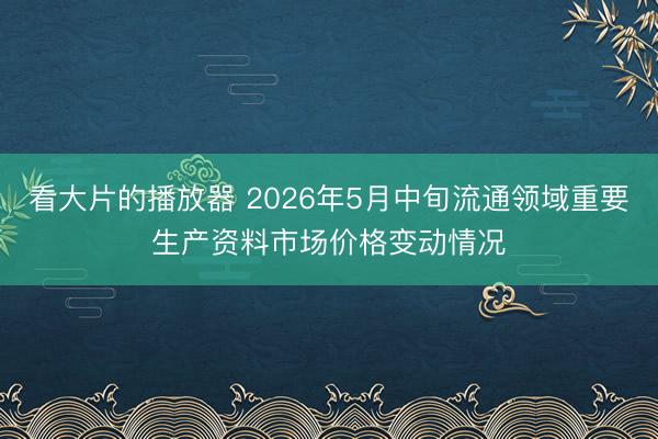 看大片的播放器 2026年5月中旬流通领域重要生产资料市场价格变动情况