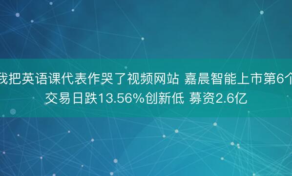 我把英语课代表作哭了视频网站 嘉晨智能上市第6个交易日跌13.56%创新低 募资2.6亿