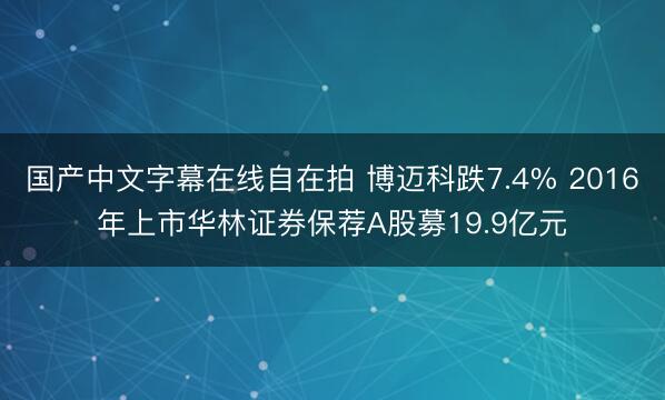 国产中文字幕在线自在拍 博迈科跌7.4% 2016年上市华林证券保荐A股募19.9亿元