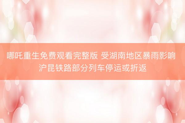 哪吒重生免费观看完整版 受湖南地区暴雨影响 沪昆铁路部分列车停运或折返