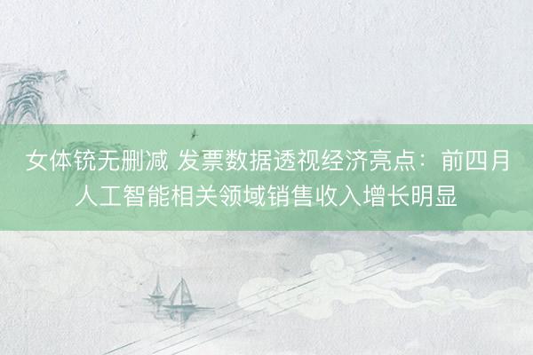 女体铳无删减 发票数据透视经济亮点：前四月人工智能相关领域销售收入增长明显