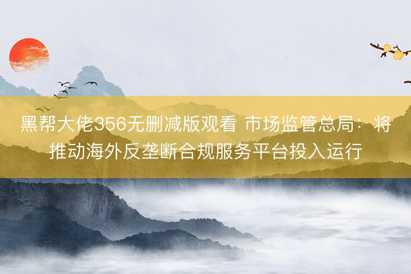 黑帮大佬356无删减版观看 市场监管总局：将推动海外反垄断合规服务平台投入运行