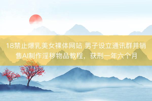 18禁止爆乳美女裸体网站 男子设立通讯群并销售AI制作淫秽物品教程，获刑一年六个月