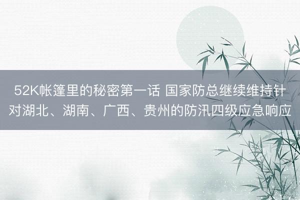52K帐篷里的秘密第一话 国家防总继续维持针对湖北、湖南、广西、贵州的防汛四级应急响应