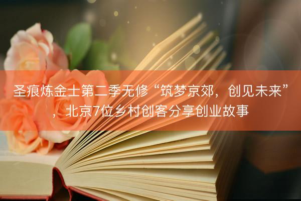 圣痕炼金士第二季无修 “筑梦京郊，创见未来”，北京7位乡村创客分享创业故事