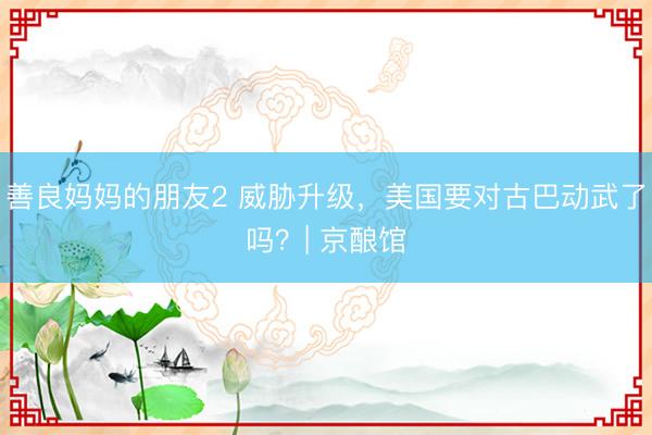 善良妈妈的朋友2 威胁升级，美国要对古巴动武了吗？| 京酿馆