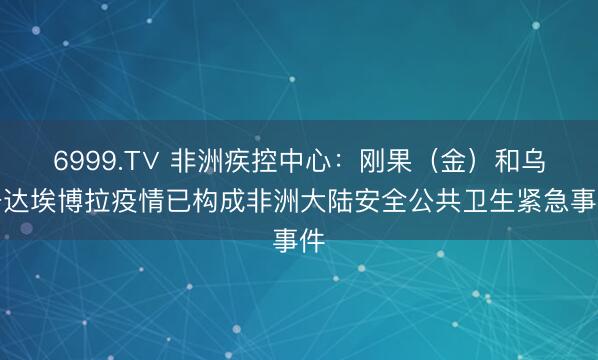 6999.T∨ 非洲疾控中心：刚果（金）和乌干达埃博拉疫情已构成非洲大陆安全公共卫生紧急事件