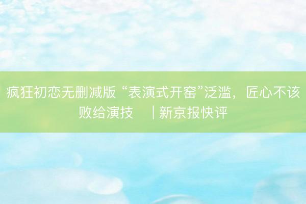 疯狂初恋无删减版 “表演式开窑”泛滥，匠心不该败给演技​ | 新京报快评