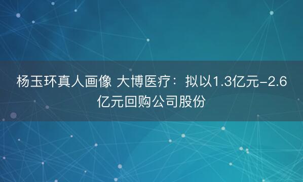 杨玉环真人画像 大博医疗:拟以1.3亿元-2.6亿元回购公司股份