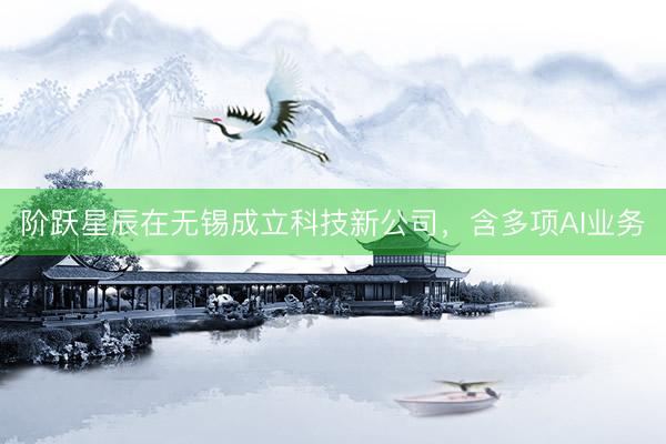 阶跃星辰在无锡成立科技新公司，含多项AI业务