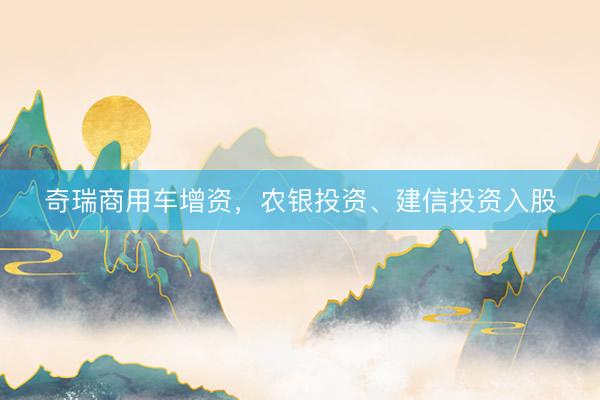 奇瑞商用车增资，农银投资、建信投资入股