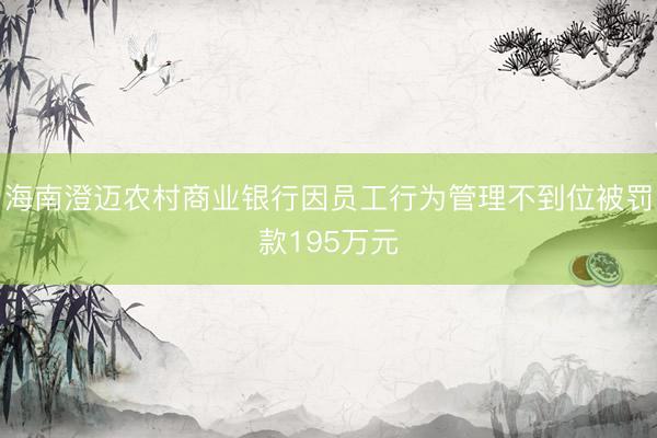 海南澄迈农村商业银行因员工行为管理不到位被罚款195万元